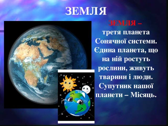 ЗЕМЛЯ ЗЕМЛЯ – третя планета Сонячної системи. Єдина планета, що на ній ростуть рослини, живуть тварини і люди. Супутник нашої планети – Місяць.