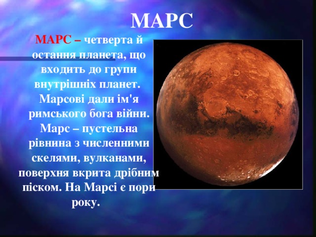 МАРС МАРС – четверта й остання планета, що входить до групи внутрішніх планет. Марсові дали ім'я римського бога війни. Марс – пустельна рівнина з численними скелями, вулканами, поверхня вкрита дрібним піском. На Марсі є пори року.