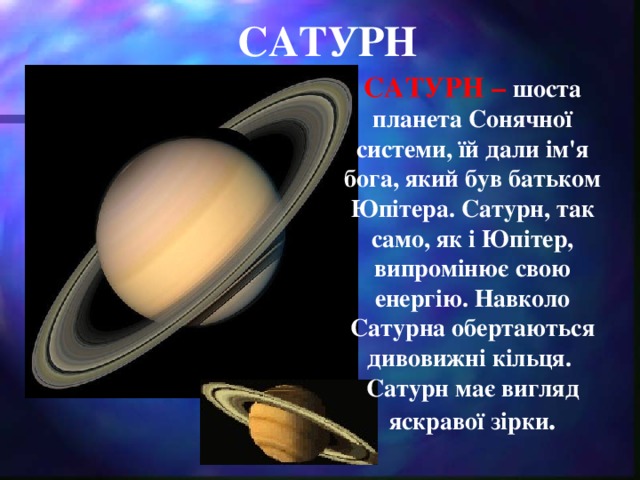 САТУРН САТУРН – шоста планета Сонячної системи, їй дали ім'я бога, який був батьком Юпітера. Сатурн, так само, як і Юпітер, випромінює свою енергію. Навколо Сатурна обертаються дивовижні кільця. Сатурн має вигляд яскравої зірки .