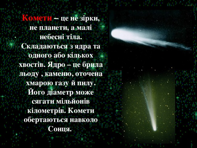 Комети –  це не зірки, не планети, а малі небесні тіла. Складаються з ядра та одного або кількох хвостів. Ядро – це брила льоду , каменю, оточена хмарою газу й пилу. Його діаметр може сягати мільйонів кілометрів. Комети обертаються навколо Сонця.
