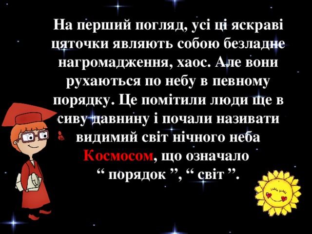 На перший погляд, усі ці яскраві цяточки являють собою безладне нагромадження, хаос. Але вони рухаються по небу в певному порядку. Це помітили люди ще в сиву давнину і почали називати видимий світ нічного неба Космосом , що означало “ порядок ”, “ світ ”.
