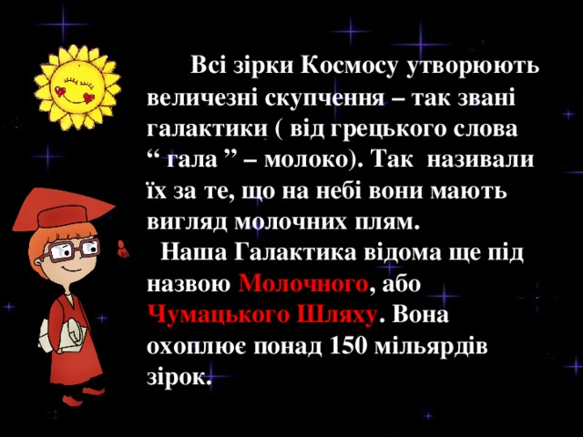 Всі зірки Космосу утворюють величезні скупчення – так звані галактики ( від грецького слова “ гала ” – молоко). Так називали їх за те, що на небі вони мають вигляд молочних плям.  Наша Галактика відома ще під назвою Молочного , або Чумацького Шляху . Вона охоплює понад 150 мільярдів зірок.