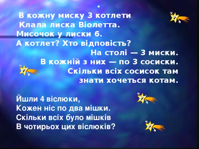 •  В кожну миску 3 котлети  Клала лиска Віолетта. Мисочок у лиски 6. А котлет? Хто відповість? На столі — 3 миски. В кожній з них — по 3 сосиски. Скільки всіх сосисок там знати хочеться котам.  Йшли 4 віслюки, Кожен ніс по два мішки. Скільки всіх було мішків В чотирьох цих віслюків?    