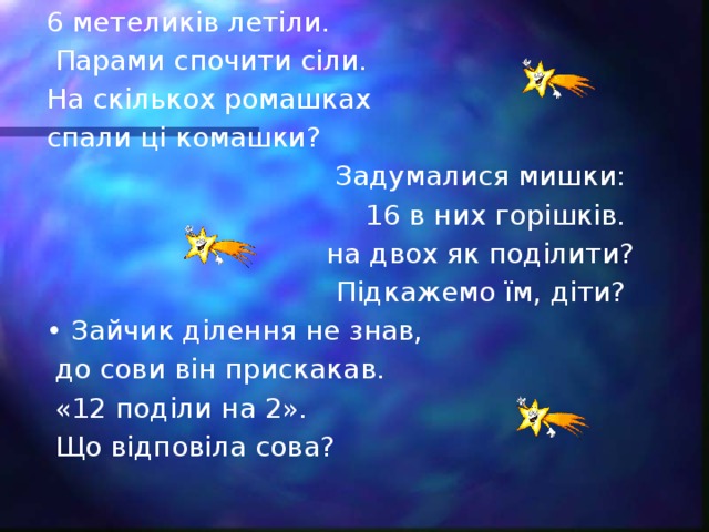 6 метеликів летіли.  Парами спочити сіли. На скількох ромашках спали ці комашки? Задумалися мишки: 16 в них горішків. на двох як поділити?  Підкажемо їм, діти? • Зайчик ділення не знав,  до сови він прискакав.  «12 поділи на 2».  Що відповіла сова?