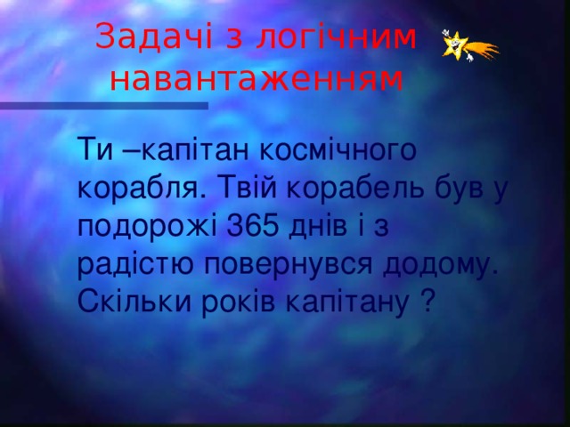 Задачі з логічним навантаженням Ти –капітан космічного корабля. Твій корабель був у подорожі 365 днів і з радістю повернувся додому. Скільки років капітану ?