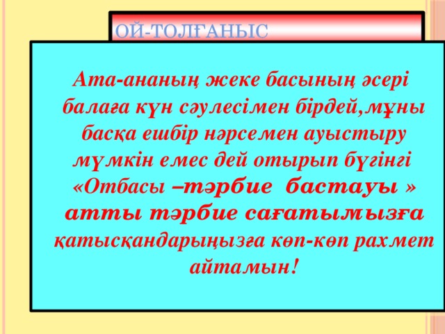 Ой-толғаныс   Ата-ананың жеке басының әсері балаға күн сәулесімен бірдей,мұны басқа ешбір нәрсемен ауыстыру мүмкін емес дей отырып бүгінгі «Отбасы –тәрбие бастауы » атты тәрбие сағатымызға қатысқандарыңызға көп-көп рахмет айтамын! 