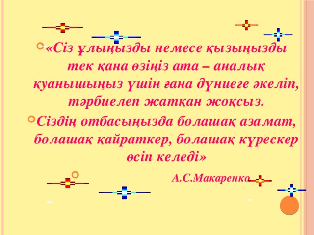 «Сіз ұлыңызды немесе қызыңызды тек қана өзіңіз ата – аналық қуанышыңыз үшін ғана дүниеге әкеліп, тәрбиелеп жатқан жоқсыз. Сіздің отбасыңызда болашақ азамат, болашақ қайраткер, болашақ күрескер өсіп келеді»  А.С.Макаренко 