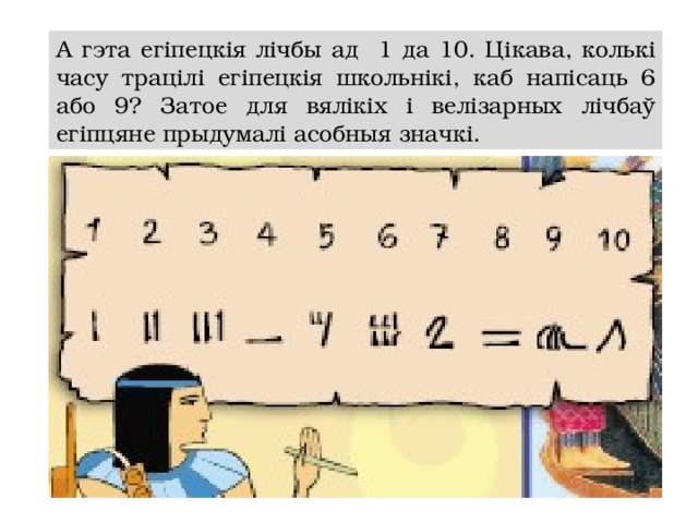 А гэта егіпецкія лічбы ад 1 да 10. Цікава, колькі часу трацілі егіпецкія школьнікі, каб напісаць 6 або 9? Затое для вялікіх і велізарных лічбаў егіпцяне прыдумалі асобныя значкі.