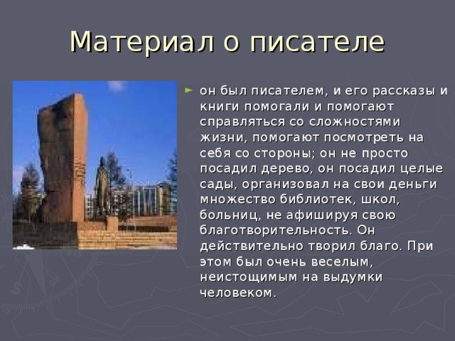 он был писателем, и его рассказы и книги помогали и помогают справляться со сложностями жизни, помогают посмотреть на себя со стороны; он не просто посадил дерево, он посадил целые сады, организовал на свои деньги множество библиотек, школ, больниц, не афишируя свою благотворительность. Он действительно творил благо. При этом был очень веселым, неистощимым на выдумки человеком. 