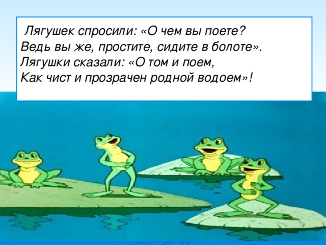   Лягушек спросили: «О чем вы поете? Ведь вы же, простите, сидите в болоте». Лягушки сказали: «О том и поем,  Как чист и прозрачен родной водоем»!  