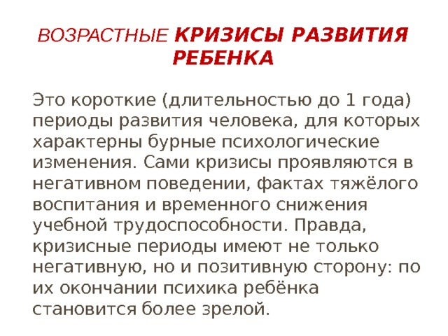 Возрастные  кризисы развития ребенка Это короткие (длительностью до 1 года) периоды развития человека, для которых характерны бурные психологические изменения. Сами кризисы проявляются в негативном поведении, фактах тяжёлого воспитания и временного снижения учебной трудоспособности. Правда, кризисные периоды имеют не только негативную, но и позитивную сторону: по их окончании психика ребёнка становится более зрелой. 