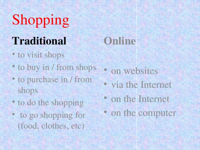 Shopping Traditional Online to visit shops to buy in / from shops to purchase in / from shops to do the shopping  to go shopping for (food, clothes, etc) on websites via the Internet on the Internet on the computer 