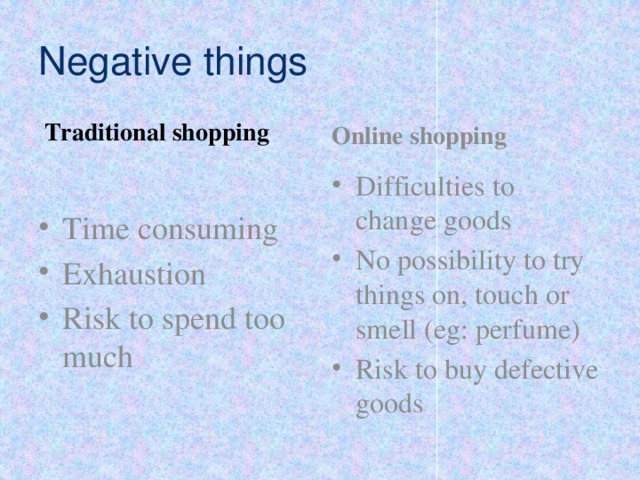 Negative things Traditional shopping Online shopping Time consuming Exhaustion Risk to spend too much Difficulties to change goods No possibility to try things on, touch or smell (eg: perfume) Risk to buy defective goods 