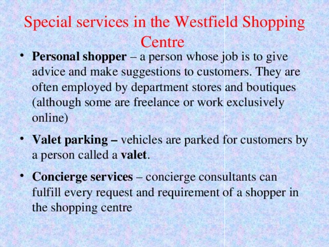 Special services in the Westfield Shopping Centre Personal shopper – a person whose job is to give advice and make suggestions to customers. They are often employed by department stores and boutiques (although some are freelance or work exclusively online) Valet parking – vehicles are parked for customers by a person called a valet . Concierge services – concierge consultants can fulfill every request and requirement of a shopper in the shopping centre 