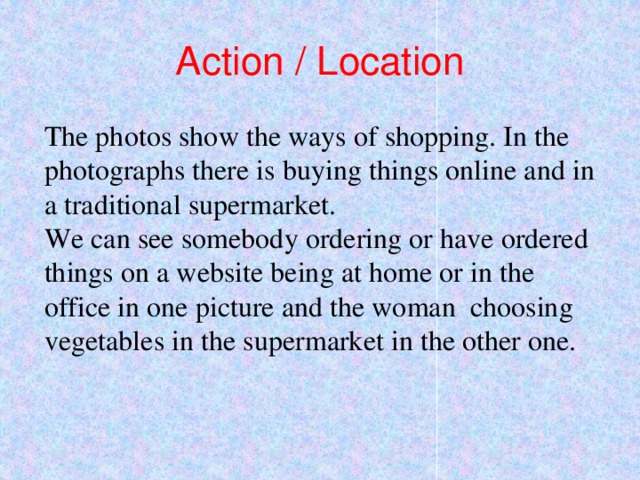 Action / Location The photos show the ways of shopping. In the photographs there is buying things online and in a traditional supermarket. We can see somebody ordering or have ordered things on a website being at home or in the office in one picture and the woman choosing vegetables in the supermarket in the other one. 