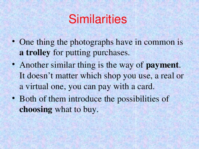 Similarities One thing the photographs have in common is a trolley for putting purchases. Another similar thing is the way of payment . It doesn’t matter which shop you use, a real or a virtual one, you can pay with a card. Both of them introduce the possibilities of choosing what to buy. 
