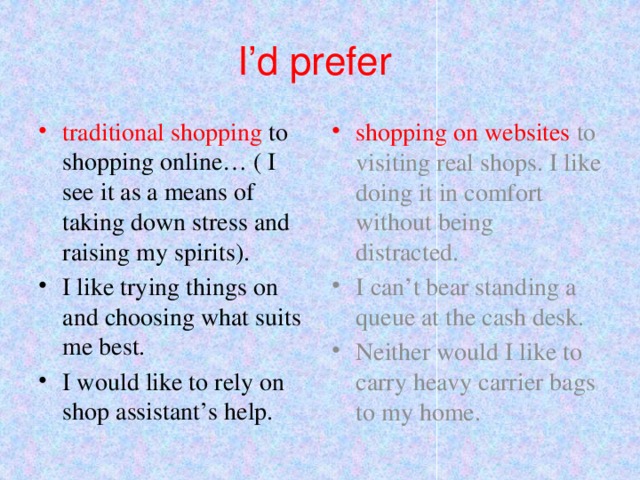 I’d prefer traditional shopping to shopping online… ( I see it as a means of taking down stress and raising my spirits). shopping on websites to visiting real shops. I like doing it in comfort without being distracted. I like trying things on and choosing what suits me best.   I would like to rely on shop assistant’s help. I can’t bear standing a queue at the cash desk. Neither would I like to carry heavy carrier bags to my home. 