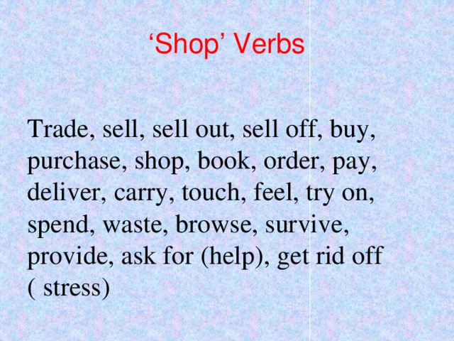 ‘ Shop’ Verbs Trade, sell, sell out, sell off, buy, purchase, shop, book, order, pay, deliver, carry, touch, feel, try on, spend, waste, browse, survive, provide, ask for (help), get rid off ( stress) 