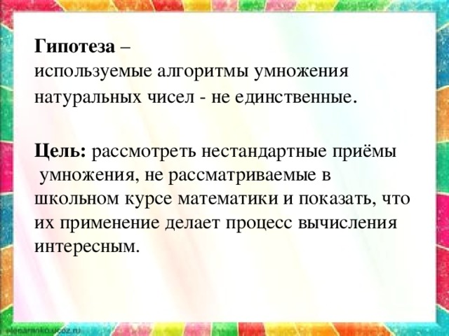 Цель: рассмотреть нестандартные приёмы  умножения, не рассматриваемые в школьном курсе математики и показать, что их применение делает процесс вычисления интересным. Гипотеза  – используемые алгоритмы умножения натуральных чисел - не единственные .