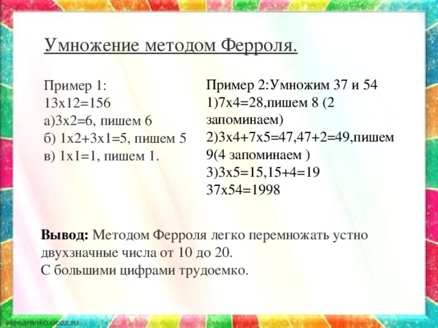 Умножение методом Ферроля.   Пример 1: 13х12=156 а)3х2=6, пишем 6 б) 1х2+3х1=5, пишем 5 в) 1х1=1, пишем 1. Пример 2:Умножим 37 и 54 1)7х4=28,пишем 8 (2 запоминаем) 2)3х4+7х5=47,47+2=49,пишем 9(4 запоминаем ) 3)3х5=15,15+4=19 37х54=1998 Вывод: Методом Ферроля легко перемножать устно двухзначные числа от 10 до 20. С большими цифрами трудоемко.