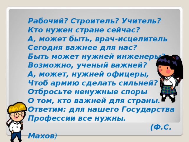 Рабочий? Строитель? Учитель?  Кто нужен стране сейчас?  А, может быть, врач-исцелитель  Сегодня важнее для нас?  Быть может нужней инженеры?  Возможно, ученый важней?  А, может, нужней офицеры,  Чтоб армию сделать сильней?  Отбросьте ненужные споры  О том, кто важней для страны.  Ответим: для нашего Государства  Профессии все нужны.  (Ф.С. Махов )