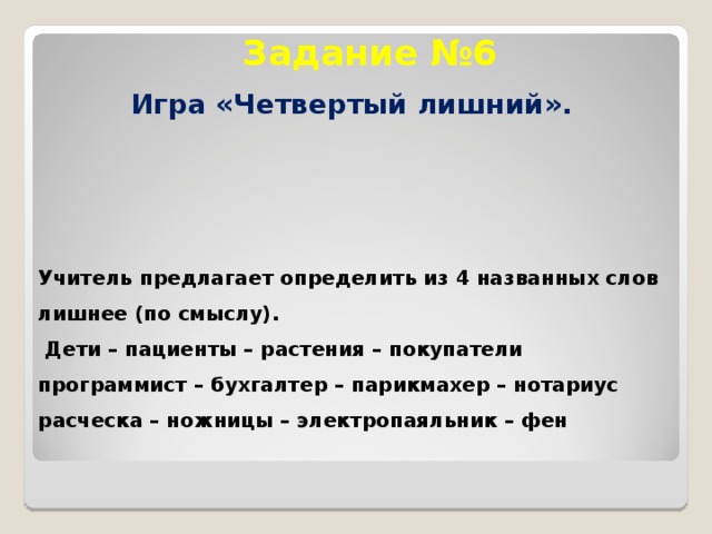 Задание №6 Игра «Четвертый лишний». Учитель предлагает определить из 4 названных слов лишнее (по смыслу).  Дети – пациенты – растения – покупатели программист – бухгалтер – парикмахер – нотариус расческа – ножницы – электропаяльник – фен