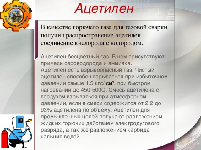 Ацетилен В качестве горючего газа для газовой сварки получил распространение ацетилен соединение кислорода с водородом. Ацетилен бесцветный газ. В нем присутствуют примеси сероводорода и аммиака.  Ацетилен есть взрывоопасный газ. Чистый ацетилен способен взрываться при избыточном давлении свыше 1.5 кгс/ см 2 , при быстром нагревании до 450-500С. Смесь ацетилена с воздухом взрываться при атмосферном давлении, если в смеси содержится от 2.2 до 93% ацетилена по объему. Ацетилен для промышленных целей получают разложением жидких горючих действием электродугового разряда, а так же разложением карбида кальция водой. 