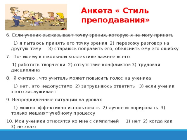 Анкета « Стиль преподавания» 6. Если ученик высказывает точку зрения, которую я не могу принять  1) я пытаюсь принять его точку зрения 2) перевожу разговор на другую тему 3) стараюсь поправить его, объяснить ему его ошибку 7. По- моему в школьном коллективе важнее всего  1) работать творчески 2) отсутствие конфликтов 3) трудовая дисциплина 8. Я считаю , что учитель может повысить голос на ученика  1) нет , это недопустимо 2) затрудняюсь ответить 3) если ученик этого заслуживает 9. Непредвиденные ситуации на уроках  1) можно эффективно использовать 2) лучше игнорировать 3) только мешают учебному процессу 10. Мои ученики относятся ко мне с симпатией 1) нет 2) когда как 3) не знаю 