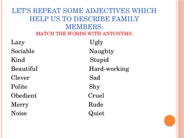 Let’s repeat some adjectives which help us to describe family members.  Match the words with antonyms: Lazy Ugly Sociable Naughty Kind Stupid Beautiful Hard-working Clever Sad Polite Shy Obedient Cruel Merry Rude Noise Quiet 