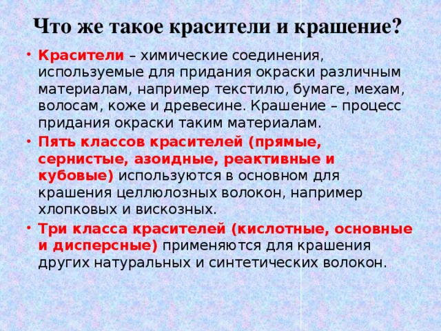 Что же такое красители и крашение? Красители  – химические соединения, используемые для придания окраски различным материалам, например текстилю, бумаге, мехам, волосам, коже и древесине. Крашение – процесс придания окраски таким материалам. Пять классов красителей (прямые, сернистые, азоидные, реактивные и кубовые) используются в основном для крашения целлюлозных волокон, например хлопковых и вискозных. Три класса красителей (кислотные, основные и дисперсные) применяются для крашения других натуральных и синтетических волокон. 