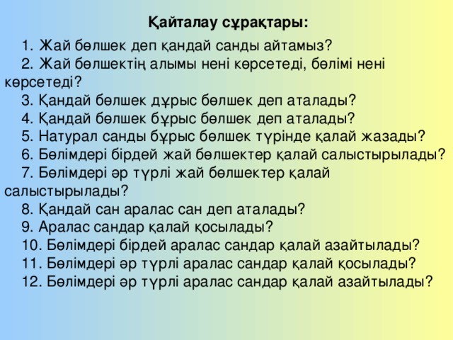1. Жай бөлшек деп қандай санды айтамыз? 2. Жай бөлшектің алымы нені көрсетеді, бөлімі нені  көрсетеді? 3. Қандай бөлшек дұрыс бөлшек деп аталады? 4. Қандай бөлшек бұрыс бөлшек деп аталады? 5. Натурал санды бұрыс бөлшек түрінде қалай жазады? 6. Бөлімдері бірдей жай бөлшектер қалай салыстырылады? 7. Бөлімдері әр түрлі жай бөлшектер қалай  салыстырылады? 8. Қандай сан аралас сан деп аталады? 9. Аралас сандар қалай қосылады? 10. Бөлімдері бірдей аралас сандар қалай азайтылады? 11. Бөлімдері әр түрлі аралас сандар қалай қосылады? 12. Бөлімдері әр түрлі аралас сандар қалай азайтылады? Қайталау сұрақтары: