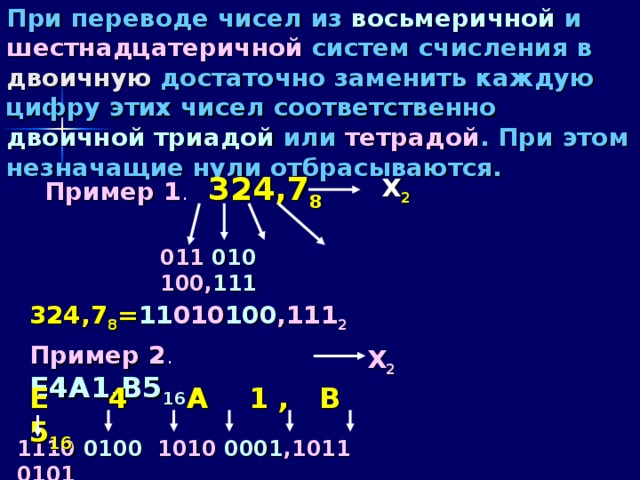 При переводе чисел из восьмеричной и шестнадцатеричной систем счисления в двоичную достаточно заменить каждую цифру этих чисел соответственно двоичной триадой или тетрадой . При этом незначащие нули отбрасываются. Пример 1 .  324,7 8 Х 2 011 010 100, 111 324,7 8 = 11 010 100 ,111 2 Пример 2 .  E4A1,B5 16 Х 2 E 4 A 1 , B 5 16 11 10  010 0  10 1 0  0001 ,1 0 11 0101 