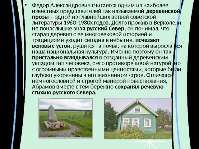 Федор Александрович считается одним из наиболее известных представителей так называемой деревенской прозы – одной из главнейших ветвей советской литературы 1960-1980х годов. Долго прожив в Верколе, и не понаслышке зная русский Север , он понимал, что старая деревня с ее многовековой историей и традициями уходит сегодня в небытие, исчезают вековые устои , рушится та почва, на которой выросла вся наша национальная культура. Именно поэтому он так пристально вглядывался в созданный деревенским укладом тип человека, с его противоречивой натурой, но с огромными нравственными ценностями, которые были глубоко укоренены в его жизненном строе. Отличаясь немногословной и строгой манерой повествования, Абрамов вместе с тем бережно сохранял речевую стихию русского Севера. 