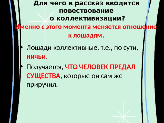 Для чего в рассказ вводится повествование  о коллективизации? Именно с этого момента меняется отношение к лошадям. Лошади коллективные, т.е., по сути, ничьи . Получается, ЧТО ЧЕЛОВЕК ПРЕДАЛ СУЩЕСТВА , которые он сам же приручил.  