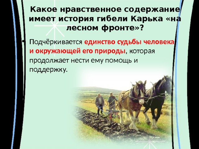Какое нравственное содержание имеет история гибели Карька «на лесном фронте»? Подчёркивается единство судьбы человека и окружающей его природы , которая продолжает нести ему помощь и поддержку. 