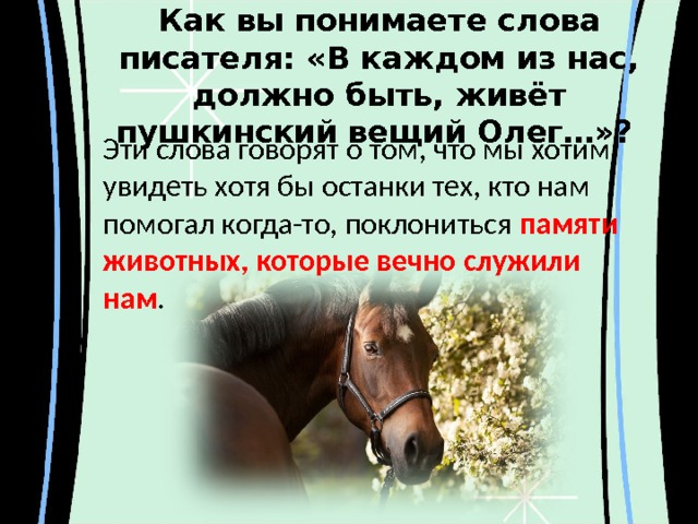 Как вы понимаете слова писателя: «В каждом из нас, должно быть, живёт пушкинский вещий Олег…»? Эти слова говорят о том, что мы хотим увидеть хотя бы останки тех, кто нам помогал когда-то, поклониться памяти животных, которые вечно служили нам .   