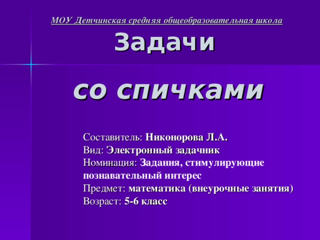 МОУ Детчинская средняя общеобразовательная школа Задачи    со спичками Составитель: Никонорова Л.А. Вид: Электронный задачник Номинация: Задания, стимулирующие познавательный интерес Предмет: математика (внеурочные занятия) Возраст: 5-6 класс 