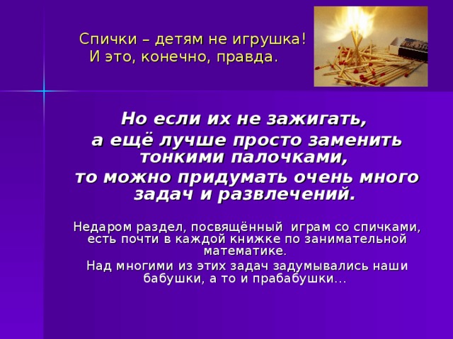  Спички – детям не игрушка!  И это, конечно, правда.    Но если их не зажигать, а ещё лучше просто заменить тонкими палочками, то можно придумать очень много задач и развлечений.  Недаром раздел, посвящённый играм со спичками, есть почти в каждой книжке по занимательной математике. Над многими из этих задач задумывались наши бабушки, а то и прабабушки… 