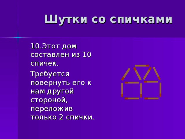 Шутки со спичками  10.Этот дом составлен из 10 спичек.  Требуется повернуть его к нам другой стороной, переложив только 2 спички. 