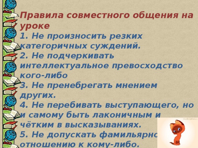  Правила совместного общения на уроке 1. Не произносить резких категоричных суждений.  2. Не подчеркивать интеллектуальное превосходство кого-либо  3. Не пренебрегать мнением других.  4. Не перебивать выступающего, но и самому быть лаконичным и чётким в высказываниях.  5. Не допускать фамильярности по отношению к кому-либо.  6. Отмечать индивидуально-ценностное в работе каждого.  7. Выражать благодарность в адрес присутствующих. 