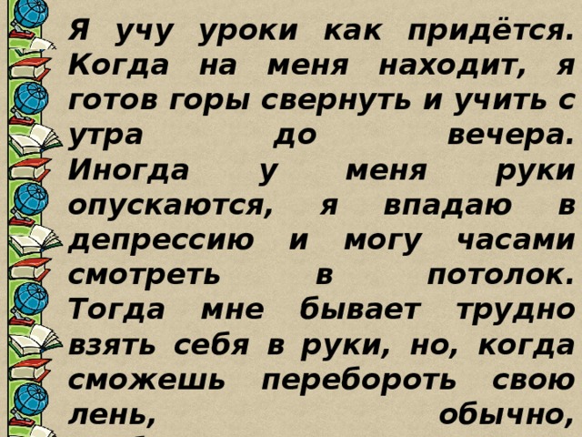 Я учу уроки как придётся. Когда на меня находит, я готов горы свернуть и учить с утра до вечера.  Иногда у меня руки опускаются, я впадаю в депрессию и могу часами смотреть в потолок.  Тогда мне бывает трудно взять себя в руки, но, когда сможешь перебороть свою лень, обычно, врабатываешься, входишь в колею, и всё опять идёт как по маслу. 