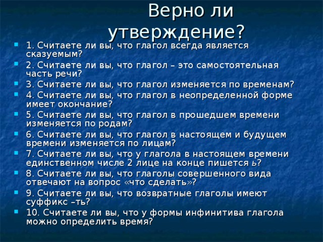  Верно ли утверждение? 1. Считаете ли вы, что глагол всегда является сказуемым? 2. Считаете ли вы, что глагол – это самостоятельная часть речи? 3. Считаете ли вы, что глагол изменяется по временам? 4. Считаете ли вы, что глагол в неопределенной форме имеет окончание? 5. Считаете ли вы, что глагол в прошедшем времени изменяется по родам? 6. Считаете ли вы, что глагол в настоящем и будущем времени изменяется по лицам? 7. Считаете ли вы, что у глагола в настоящем времени единственном числе 2 лице на конце пишется ь ? 8. Считаете ли вы, что глаголы совершенного вида отвечают на вопрос «что сделать»? 9. Считаете ли вы, что возвратные глаголы имеют суффикс –ть? 10. Считаете ли вы, что у формы инфинитива глагола можно определить время? 