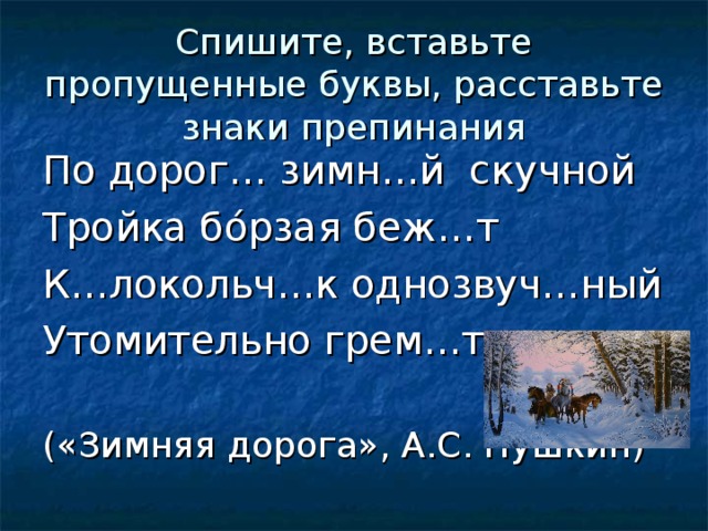 Спишите, вставьте пропущенные буквы, расставьте знаки препинания По дорог… зимн…й скучной Тройка бóрзая беж…т К…локольч…к однозвуч…ный Утомительно грем…т. («Зимняя дорога», А.С. Пушкин) 