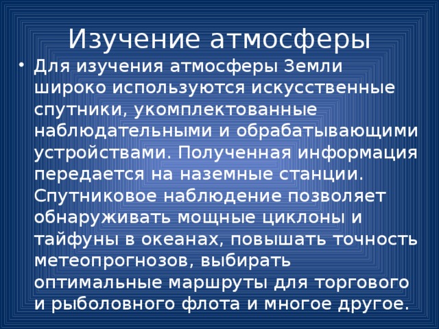 Изучение атмосферы Для изучения атмосферы Земли широко используются искусственные спутники, укомплектованные наблюдательными и обрабатывающими устройствами. Полученная информация передается на наземные станции. Спутниковое наблюдение позволяет обнаруживать мощные циклоны и тайфуны в океанах, повышать точность метеопрогнозов, выбирать оптимальные маршруты для торгового и рыболовного флота и многое другое. 