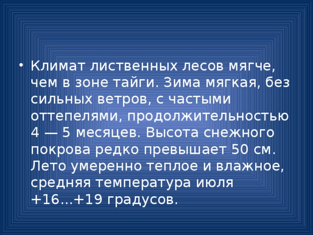 Климат лиственных лесов мягче, чем в зоне тайги. Зима мягкая, без сильных ветров, с частыми оттепелями, продолжительностью 4 — 5 месяцев. Высота снежного покрова редко превышает 50 см. Лето умеренно теплое и влажное, средняя температура июля +16...+19 градусов. 