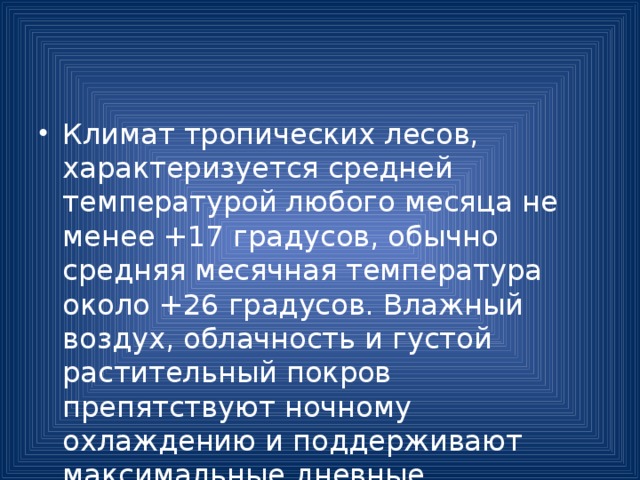 Климат тропических лесов, характеризуется средней температурой любого месяца не менее +17 градусов, обычно средняя месячная температура около +26 градусов. Влажный воздух, облачность и густой растительный покров препятствуют ночному охлаждению и поддерживают максимальные дневные температуры до +37 градусов. 