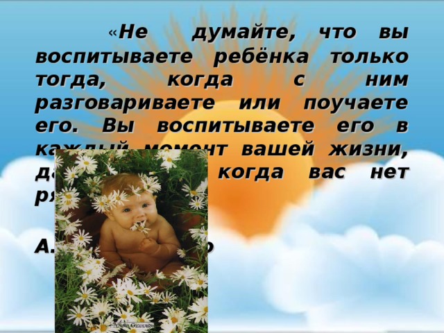    « Не думайте, что вы воспитываете ребёнка только тогда, когда с ним разговариваете или поучаете его. Вы воспитываете его в каждый момент вашей жизни, даже тогда, когда вас нет рядом»  А.С. Макаренко 