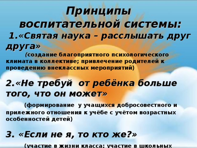 Принципы  воспитательной системы:  1.«Святая наука – расслышать друг друга»  ( создание благоприятного психологического климата в коллективе; привлечение родителей к проведению внеклассных мероприятий)  2.«Не требуй от ребёнка больше того, что он может»  (формирование у учащихся добросовестного и прилежного отношения к учёбе с учётом возрастных особенностей детей)  3. «Если не я, то кто же?»  (участие в жизни класса; участие в школьных мероприятиях)     