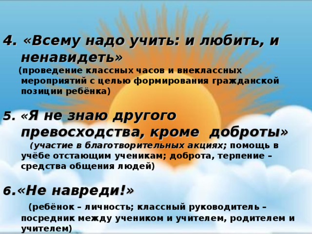  4. «Всему надо учить: и любить, и ненавидеть»  (проведение классных часов и внеклассных мероприятий с целью формирования гражданской позиции ребёнка)  5. « Я не знаю другого превосходства, кроме доброты»  ( участие в благотворительных акциях; помощь в учёбе отстающим ученикам; доброта, терпение – средства общения людей)  6 .«Не навреди!»  (ребёнок – личность; классный руководитель – посредник между учеником и учителем, родителем и учителем) 