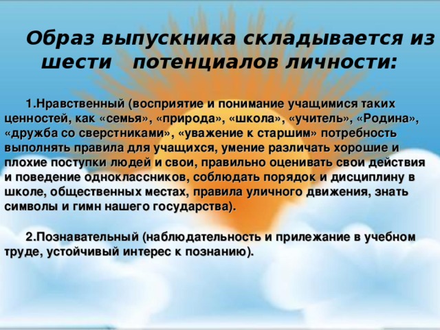 совершенствования здоровья детей ).  Образ выпускника складывается из шести потенциалов личности:  Нравственный (восприятие и понимание учащимися таких ценностей, как «семья», «природа», «школа», «учитель», «Родина», «дружба со сверстниками», «уважение к старшим» потребность выполнять правила для учащихся, умение различать хорошие и плохие поступки людей и свои, правильно оценивать свои действия и поведение одноклассников, соблюдать порядок и дисциплину в школе, общественных местах, правила уличного движения, знать символы и гимн нашего государства).  Познавательный (наблюдательность и прилежание в учебном труде, устойчивый интерес к познанию).          
